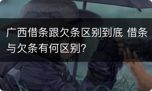 广西借条跟欠条区别到底 借条与欠条有何区别?