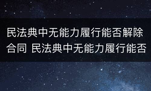 民法典中无能力履行能否解除合同 民法典中无能力履行能否解除合同关系