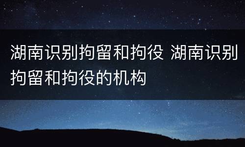 湖南识别拘留和拘役 湖南识别拘留和拘役的机构