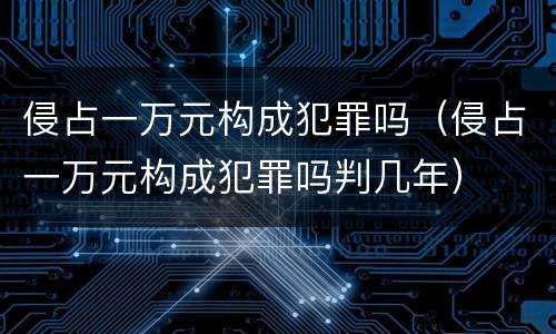 侵占一万元构成犯罪吗（侵占一万元构成犯罪吗判几年）