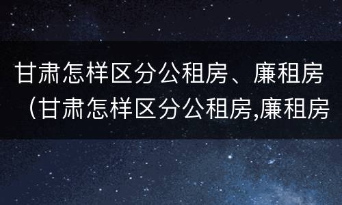 甘肃怎样区分公租房、廉租房（甘肃怎样区分公租房,廉租房和商品房）