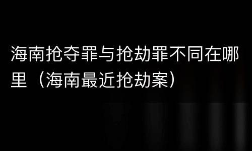 海南抢夺罪与抢劫罪不同在哪里（海南最近抢劫案）