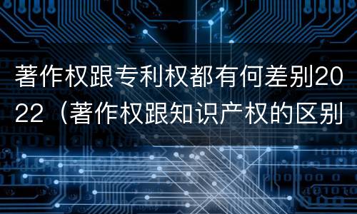 著作权跟专利权都有何差别2022（著作权跟知识产权的区别）