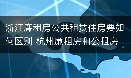 浙江廉租房公共租赁住房要如何区别 杭州廉租房和公租房