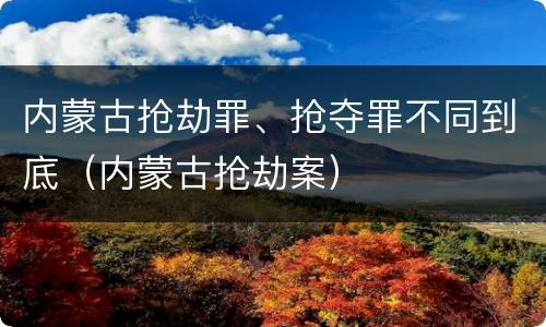 内蒙古抢劫罪、抢夺罪不同到底（内蒙古抢劫案）