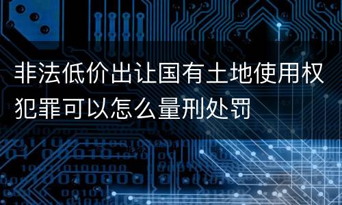 非法低价出让国有土地使用权犯罪可以怎么量刑处罚