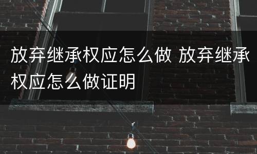 放弃继承权应怎么做 放弃继承权应怎么做证明