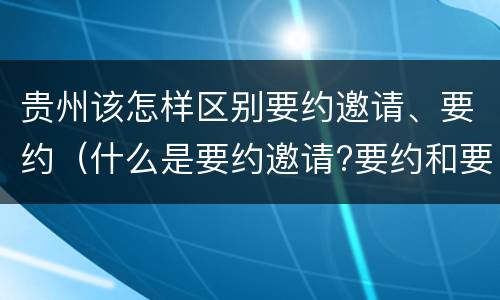 贵州该怎样区别要约邀请、要约（什么是要约邀请?要约和要约邀请有哪些区别?）