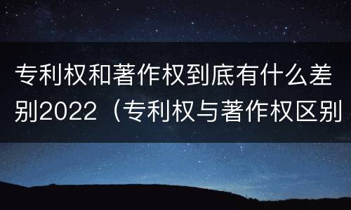 专利权和著作权到底有什么差别2022（专利权与著作权区别）