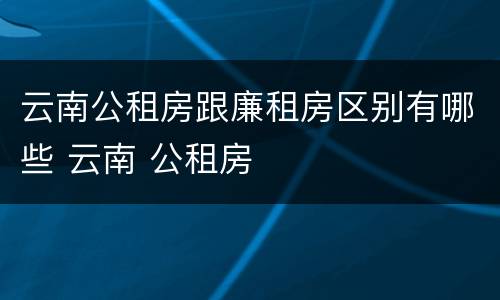 云南公租房跟廉租房区别有哪些 云南 公租房