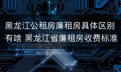 黑龙江公租房廉租房具体区别有啥 黑龙江省廉租房收费标准是多少