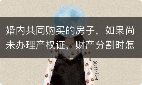 婚内共同购买的房子，如果尚未办理产权证，财产分割时怎么处理