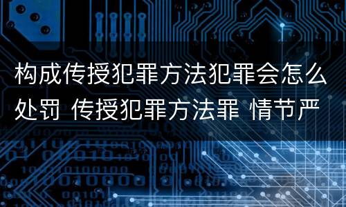 构成传授犯罪方法犯罪会怎么处罚 传授犯罪方法罪 情节严重