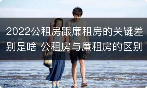 2022公租房跟廉租房的关键差别是啥 公租房与廉租房的区别都在此,别再搞错了!