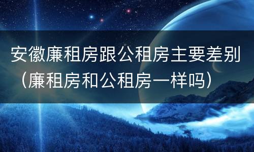 安徽廉租房跟公租房主要差别（廉租房和公租房一样吗）