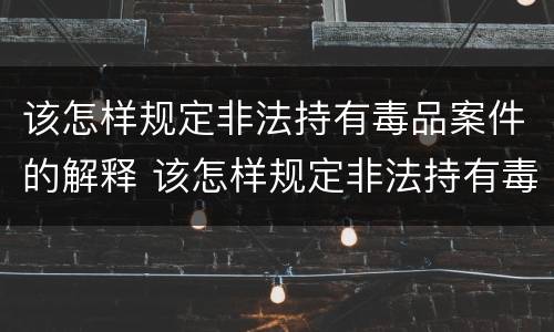 该怎样规定非法持有毒品案件的解释 该怎样规定非法持有毒品案件的解释是