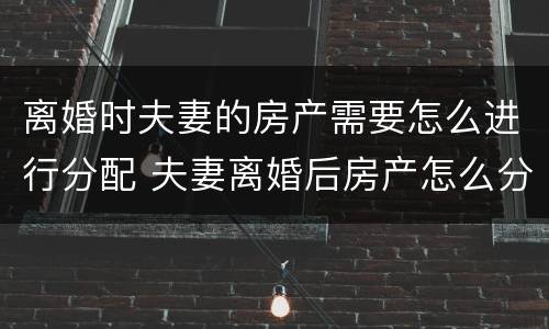 离婚时夫妻的房产需要怎么进行分配 夫妻离婚后房产怎么分配如何分配