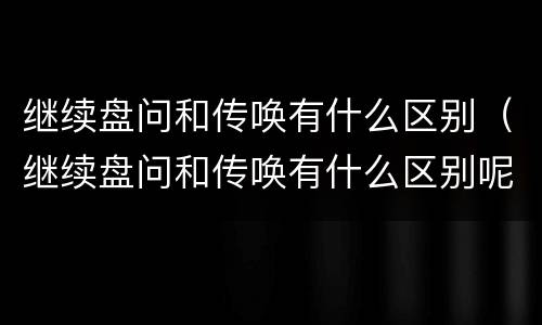 继续盘问和传唤有什么区别（继续盘问和传唤有什么区别呢）