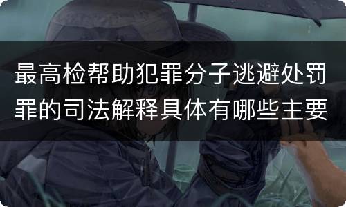 最高检帮助犯罪分子逃避处罚罪的司法解释具体有哪些主要规定