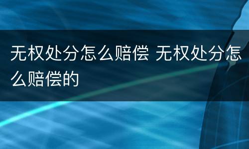 无权处分怎么赔偿 无权处分怎么赔偿的