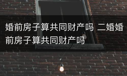 婚前房子算共同财产吗 二婚婚前房子算共同财产吗