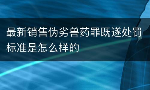 最新销售伪劣兽药罪既遂处罚标准是怎么样的