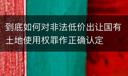 到底如何对非法低价出让国有土地使用权罪作正确认定