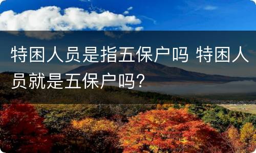特困人员是指五保户吗 特困人员就是五保户吗?
