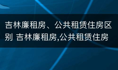 吉林廉租房、公共租赁住房区别 吉林廉租房,公共租赁住房区别是什么
