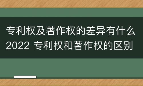 专利权及著作权的差异有什么2022 专利权和著作权的区别