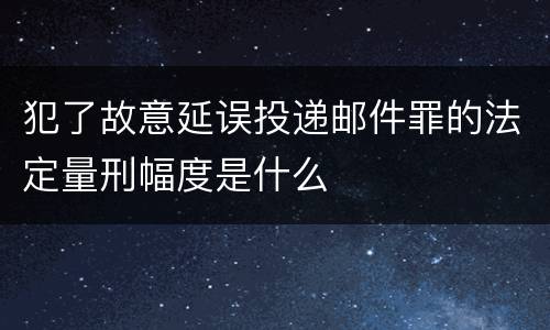 犯了故意延误投递邮件罪的法定量刑幅度是什么