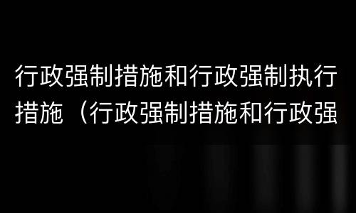 行政强制措施和行政强制执行措施（行政强制措施和行政强制执行措施的关系）