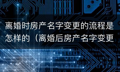 离婚时房产名字变更的流程是怎样的（离婚后房产名字变更手续）