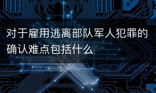 对于雇用逃离部队军人犯罪的确认难点包括什么