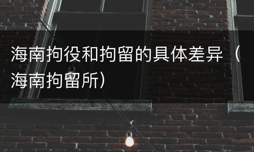 海南拘役和拘留的具体差异（海南拘留所）
