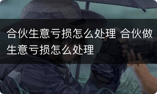 合伙生意亏损怎么处理 合伙做生意亏损怎么处理