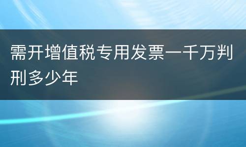 需开增值税专用发票一千万判刑多少年