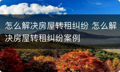 怎么解决房屋转租纠纷 怎么解决房屋转租纠纷案例