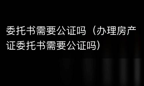 委托书需要公证吗（办理房产证委托书需要公证吗）