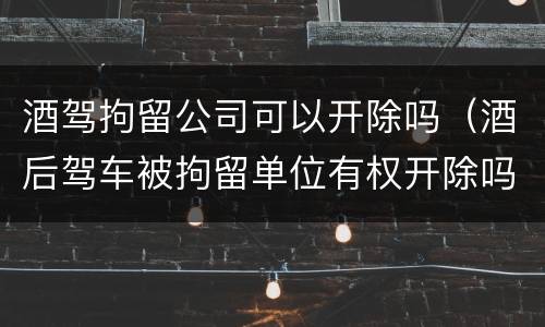 酒驾拘留公司可以开除吗（酒后驾车被拘留单位有权开除吗）