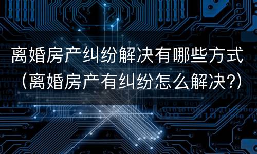 离婚房产纠纷解决有哪些方式（离婚房产有纠纷怎么解决?）