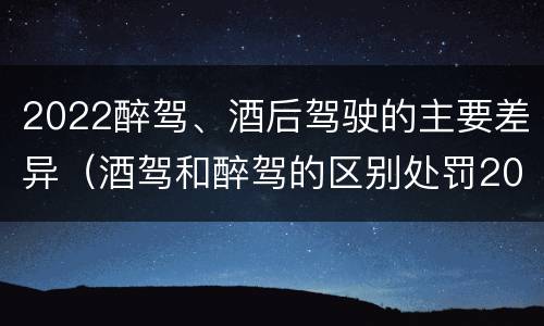 2022醉驾、酒后驾驶的主要差异（酒驾和醉驾的区别处罚2021）