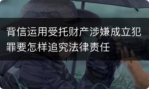 背信运用受托财产涉嫌成立犯罪要怎样追究法律责任