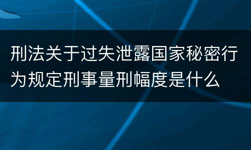 刑法关于过失泄露国家秘密行为规定刑事量刑幅度是什么