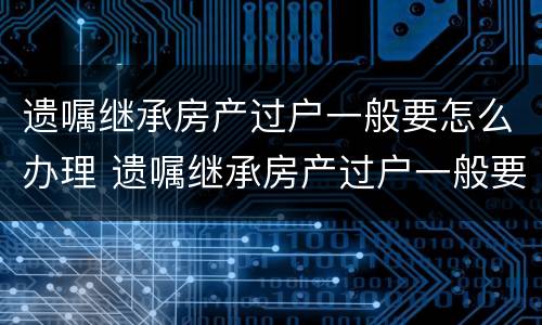 遗嘱继承房产过户一般要怎么办理 遗嘱继承房产过户一般要怎么办理呢