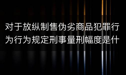 对于放纵制售伪劣商品犯罪行为行为规定刑事量刑幅度是什么