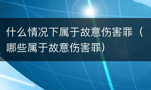 什么情况下属于故意伤害罪（哪些属于故意伤害罪）