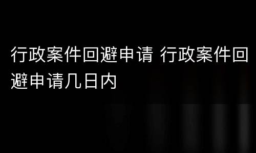 行政案件回避申请 行政案件回避申请几日内