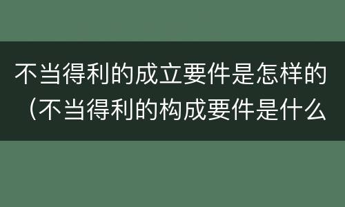 不当得利的成立要件是怎样的（不当得利的构成要件是什么）