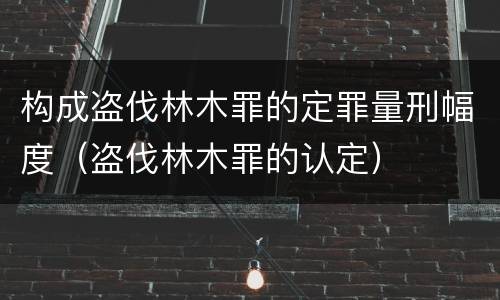构成盗伐林木罪的定罪量刑幅度（盗伐林木罪的认定）